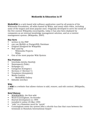 Mediawiki & Education in IT


MediaWiki is a web-based wiki software application used by all projects of the
Wikimedia Foundation, all wikis hosted by Wikia, and many other wikis, including
some of the largest and most popular ones. Originally developed to serve the needs of
the free content Wikipedia encyclopedia, today it has also been deployed by
companies as an internal knowledge management solution, and as a content
management system. (Wikipedia, 2007)

Key facts
  written in the PHP
  can use MySQL or PostgreSQL Database
  Original Designed for Wikipedia
  Now used by
      Wikimedia Projects
      Wikia
  One of the most popular Wiki System

Key Features
  Interlinks ([[John Smith]])
  Namespaces (Talk:)
  Subpages (/)
  Categories (Category:)
  Sections (==Section==)
  Templates ({{template}})
  Media Content
      MediaWiki Gallery
  Editable interface

Wiki
A wiki is a website that allows visitors to add, remove, and edit content. (Wikipedia,
2007)

Brief History
   WikiWikiWeb, the first wiki
   Ward Cunningham, Its founder
   Started development in 1994
   installed it online 25-Mar-1995
   "wiki" is a Hawaiian word for "quick"
   Cunningham name the system after a shuttle bus line that runs between the
    terminals in Honolulu International Airport
 