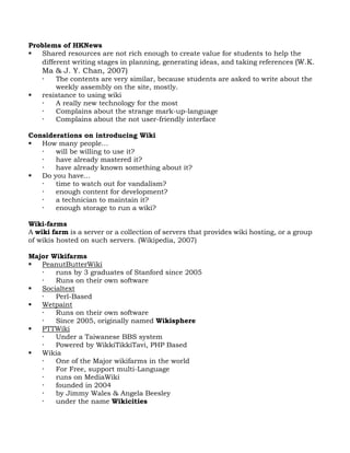 Problems of HKNews
  Shared resources are not rich enough to create value for students to help the
   different writing stages in planning, generating ideas, and taking references (W.K.
    Ma & J. Y. Chan, 2007)
       The contents are very similar, because students are asked to write about the
        weekly assembly on the site, mostly.
   resistance to using wiki
       A really new technology for the most
       Complains about the strange mark-up-language
       Complains about the not user-friendly interface

Considerations on introducing Wiki
  How many people…
      will be willing to use it?
      have already mastered it?
      have already known something about it?
  Do you have...
      time to watch out for vandalism?
      enough content for development?
      a technician to maintain it?
      enough storage to run a wiki?

Wiki-farms
A wiki farm is a server or a collection of servers that provides wiki hosting, or a group
of wikis hosted on such servers. (Wikipedia, 2007)

Major Wikifarms
  PeanutButterWiki
      runs by 3 graduates of Stanford since 2005
      Runs on their own software
  Socialtext
      Perl-Based
  Wetpaint
      Runs on their own software
      Since 2005, originally named Wikisphere
  PTTWiki
      Under a Taiwanese BBS system
      Powered by WikkiTikkiTavi, PHP Based
  Wikia
      One of the Major wikifarms in the world
      For Free, support multi-Language
      runs on MediaWiki
      founded in 2004
      by Jimmy Wales & Angela Beesley
      under the name Wikicities
 
