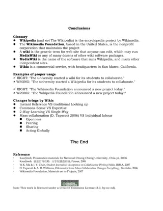 Conclusions

Glossary
 Wikipedia (and not The Wikipedia) is the encyclopedia project by Wikimedia.
 The Wikimedia Foundation, based in the United States, is the nonprofit
    corporation that maintains the project
 A wiki is the generic term for web site that anyone can edit, which may run
    MediaWiki or any of many dozens of other wiki software packages.
 MediaWiki is the name of the software that runs Wikipedia, and many other
    independent sites.
 Wikia is a commercial service, with headquarters in San Mateo, California.

Examples of proper usage
 RIGHT: "The university started a wiki for its students to collaborate."
 WRONG: "The university started a Wikipedia for its students to collaborate."

 RIGHT: "The Wikimedia Foundation announced a new project today."
 WRONG: "The Wikipedia Foundation announced a new project today.“

Changes brings by Wikis
 Instant Reference VS traditional Looking up
 Commons Sense VS Expertise
 2-Way-Learning VS Single-Way
 Mass collaboration (D. Tapscott 2006) VS Individual labour
    Openness
    Peering
    Sharing
    Acting Globally


                                               The End

Reference
   KaurJmeb, Presentation materials for National Chung Cheng University, Chia-yi, 2006
   KaurJmeb, 維基百科攻略: 分享知識最前線, Pcuser, 2006
   W.K. Ma & J. Y. Chan, Student Journalists Acceptance on Collaborative Writing Wikis, IRMA, 2007
   D. Tapscott & A. D. Williams, Wikinomics: How Mass Collaboration Changes Everything , Portfolio, 2006
   Wikimedia Foundation, Materials on its Projects, 2007




Note: This work is licensed under a Creative Commons License (3.0, by-nc-nd).
 