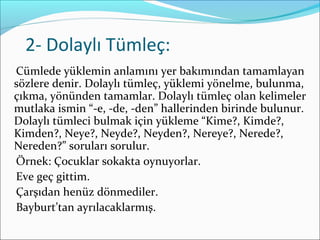 2- Dolaylı Tümleç:
Cümlede yüklemin anlamını yer bakımından tamamlayan
sözlere denir. Dolaylı tümleç, yüklemi yönelme, bulunma,
çıkma, yönünden tamamlar. Dolaylı tümleç olan kelimeler
mutlaka ismin “-e, -de, -den” hallerinden birinde bulunur.
Dolaylı tümleci bulmak için yükleme “Kime?, Kimde?,
Kimden?, Neye?, Neyde?, Neyden?, Nereye?, Nerede?,
Nereden?” soruları sorulur.
Örnek: Çocuklar sokakta oynuyorlar.
Eve geç gittim.
Çarşıdan henüz dönmediler.
Bayburt’tan ayrılacaklarmış.
 