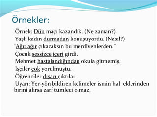 Örnekler:
Örnek: Dün maçı kazandık. (Ne zaman?)
Yaşlı kadın durmadan konuşuyordu. (Nasıl?)
“Ağır ağır çıkacaksın bu merdivenlerden.”
Çocuk sessizce içeri girdi.
Mehmet hastalandığından okula gitmemiş.
İşçiler çok yorulmuştu.
Öğrenciler dışarı çıktılar.
Uyarı: Yer-yön bildiren kelimeler ismin hal eklerinden
birini alırsa zarf tümleci olmaz.
 