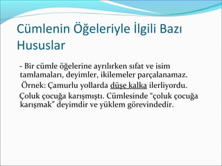 Cümlenin Öğeleriyle İlgili Bazı
Hususlar
- Bir cümle öğelerine ayrılırken sıfat ve isim
tamlamaları, deyimler, ikilemeler parçalanamaz.
Örnek: Çamurlu yollarda düşe kalka ilerliyordu.
Çoluk çocuğa karışmıştı. Cümlesinde “çoluk çocuğa
karışmak” deyimdir ve yüklem görevindedir.
 
