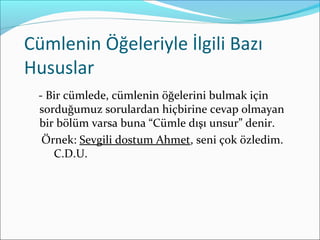 Cümlenin Öğeleriyle İlgili Bazı
Hususlar
- Bir cümlede, cümlenin öğelerini bulmak için
sorduğumuz sorulardan hiçbirine cevap olmayan
bir bölüm varsa buna “Cümle dışı unsur” denir.
Örnek: Sevgili dostum Ahmet, seni çok özledim.
C.D.U.
 