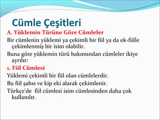 Cümle Çeşitleri
A. Yüklemin Türüne Göre Cümleler
Bir cümlenin yüklemi ya çekimli bir fiil ya da ek-fiille
çekimlenmiş bir isim olabilir.
Buna göre yüklemin türü bakımından cümleler ikiye
ayrılır:
1. Fiil Cümlesi
Yüklemi çekimli bir fiil olan cümlelerdir.
Bu fiil şahıs ve kip eki alarak çekimlenir.
Türkçe'de fiil cümlesi isim cümlesinden daha çok
kullanılır.
 
