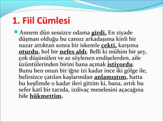1. Fiil Cümlesi
Annem dün sessizce odama girdi. En ziyade
düşman olduğu bu cansız arkadaşıma kinli bir
nazar attıktan sonra bir iskemle çekti, karşıma
oturdu, bol bir nefes aldı. Belli ki mühim bir şey,
çok düşünülen ve az söylenen endişelerden, aile
üzüntülerinden birini bana açmak istiyordu.
Bunu ben onun bir iğne izi kadar ince iki gölge ile,
belirsizce çatılan kaşlarından anlamıştım, hatta
bu keşfimde o kadar ileri gittim ki, bana, artık bu
sefer katî bir tarzda, izdivaç meselesini açacağına
bile hükmettim.
 