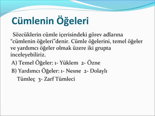 Cümlenin Öğeleri
Sözcüklerin cümle içerisindeki görev adlarına
“cümlenin öğeleri”denir. Cümle öğelerini, temel öğeler
ve yardımcı öğeler olmak üzere iki grupta
inceleyebiliriz.
A) Temel Öğeler: 1- Yüklem 2- Özne
B) Yardımcı Öğeler: 1- Nesne 2- Dolaylı
Tümleç 3- Zarf Tümleci
 