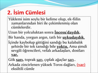 2. İsim Cümlesi
Yüklemi isim soylu bir kelime olup, ek-fiilin
zamanlarından biri ile çekimlenmiş olan
cümlelerdir.
Uzun bir yolculuktan sonra İncesu'daydık.
Bir handa, yorgun argın, tatlı bir uykudaydık.
İçinde kaybolup gittiğini sandığı bu kalabalık
şehirde bir tek tanıdığı bile yoktu. Ama şimdi
sevgili öğrencileri, vefalı arkadaşları, dostları
var.
Gök sarı, toprak sarı, çıplak ağaçlar sarı..
Arkada zincirlenen yüksek Toros dağları, (var)
eksiltili cümle
 