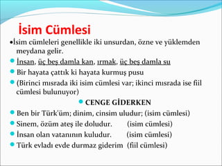 İsim Cümlesi
•İsim cümleleri genellikle iki unsurdan, özne ve yüklemden
meydana gelir.
İnsan, üç beş damla kan, ırmak, üç beş damla su
Bir hayata çattık ki hayata kurmuş pusu
(Birinci mısrada iki isim cümlesi var; ikinci mısrada ise fiil
cümlesi bulunuyor)
CENGE GİDERKEN
Ben bir Türk'üm; dinim, cinsim uludur; (isim cümlesi)
Sinem, özüm ateş ile doludur. (isim cümlesi)
İnsan olan vatanının kuludur. (isim cümlesi)
Türk evladı evde durmaz giderim (fiil cümlesi)
 