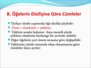 B. Öğelerin Dizilişine Göre Cümleler
Türkçe cümle yapısında öğe dizilişi şöyledir:
 Özne + tümleçler + yüklem.
 Yüklem sonda bulunur. Ama meselâ şiirde
yüklem cümlenin herhangi bir yerinde olabilir.
Diğer öğelerin yeri önem sırasına göre değişebilir.
Yüklemin cümle sonunda olup olmamasına göre
cümleler ikiye ayrılır:
 