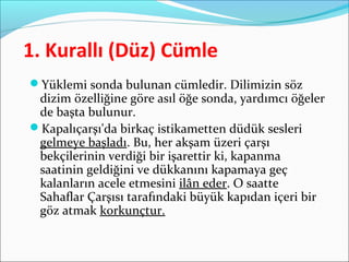 1. Kurallı (Düz) Cümle
Yüklemi sonda bulunan cümledir. Dilimizin söz
dizim özelliğine göre asıl öğe sonda, yardımcı öğeler
de başta bulunur.
Kapalıçarşı'da birkaç istikametten düdük sesleri
gelmeye başladı. Bu, her akşam üzeri çarşı
bekçilerinin verdiği bir işarettir ki, kapanma
saatinin geldiğini ve dükkanını kapamaya geç
kalanların acele etmesini ilân eder. O saatte
Sahaflar Çarşısı tarafındaki büyük kapıdan içeri bir
göz atmak korkunçtur.
 
