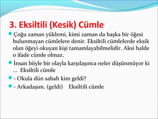 3. Eksiltili (Kesik) Cümle
Çoğu zaman yüklemi, kimi zaman da başka bir öğesi
bulunmayan cümlelere denir. Eksiltili cümlelerde eksik
olan öğeyi okuyan kişi tamamlayabilmelidir. Aksi halde
o ifade cümle olmaz.
İnsan böyle bir olayla karşılaşınca neler düşünmüyor ki
... Eksiltili cümle
- Okula dün sabah kim geldi?
- Arkadaşım. (geldi) Eksiltili cümle
 