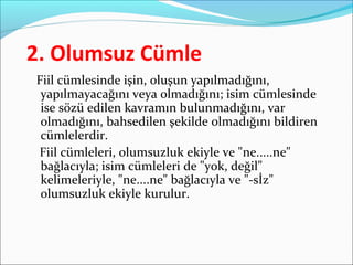 2. Olumsuz Cümle
Fiil cümlesinde işin, oluşun yapılmadığını,
yapılmayacağını veya olmadığını; isim cümlesinde
ise sözü edilen kavramın bulunmadığını, var
olmadığını, bahsedilen şekilde olmadığını bildiren
cümlelerdir.
Fiil cümleleri, olumsuzluk ekiyle ve "ne.....ne"
bağlacıyla; isim cümleleri de "yok, değil"
kelimeleriyle, "ne....ne" bağlacıyla ve "-sİz"
olumsuzluk ekiyle kurulur.
 