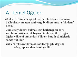 A- Temel Öğeler:
1-Yüklem: Cümlede işi, oluşu, hareketi kişi ve zamana
bağlı olarak anlatan yani yargı bildiren unsura “yüklem”
denir.
Cümlede yüklemi bulmak için herhangi bir soru
sorulmaz. Yüklem tek başına cümle olabilir. Diğer
öğeler yüklemi tamamlar. Yüklem kurallı cümlelerde
sonda bulunur.
Yüklem tek sözcükten oluşabileceği gibi değişik
söz gruplarından da oluşabilir.
 
