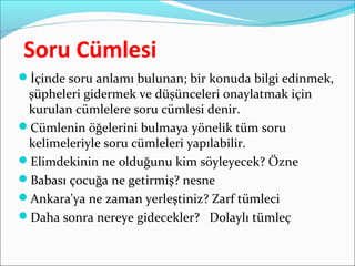 Soru Cümlesi
İçinde soru anlamı bulunan; bir konuda bilgi edinmek,
şüpheleri gidermek ve düşünceleri onaylatmak için
kurulan cümlelere soru cümlesi denir.
Cümlenin öğelerini bulmaya yönelik tüm soru
kelimeleriyle soru cümleleri yapılabilir.
Elimdekinin ne olduğunu kim söyleyecek? Özne
Babası çocuğa ne getirmiş? nesne
Ankara'ya ne zaman yerleştiniz? Zarf tümleci
Daha sonra nereye gidecekler? Dolaylı tümleç
 