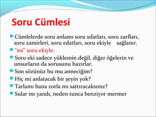 Soru Cümlesi
Cümlelerde soru anlamı soru sıfatları, soru zarfları,
soru zamirleri, soru edatları, soru ekiyle sağlanır.
"mi" soru ekiyle:
Soru eki sadece yüklemin değil, diğer öğelerin ve
unsurların da sorusunu hazırlar.
Son sözünüz bu mu anneciğim?
Hiç mi anlatacak bir şeyin yok?
Tarlamı bana zorla mı sattıracaksınız?
Sular mı yandı, neden tunca benziyor mermer
 