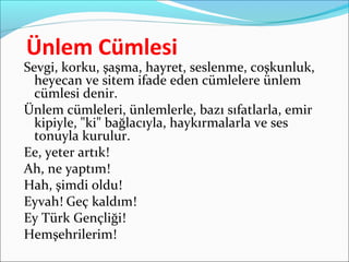 Ünlem Cümlesi
Sevgi, korku, şaşma, hayret, seslenme, coşkunluk,
heyecan ve sitem ifade eden cümlelere ünlem
cümlesi denir.
Ünlem cümleleri, ünlemlerle, bazı sıfatlarla, emir
kipiyle, "ki" bağlacıyla, haykırmalarla ve ses
tonuyla kurulur.
Ee, yeter artık!
Ah, ne yaptım!
Hah, şimdi oldu!
Eyvah! Geç kaldım!
Ey Türk Gençliği!
Hemşehrilerim!
 