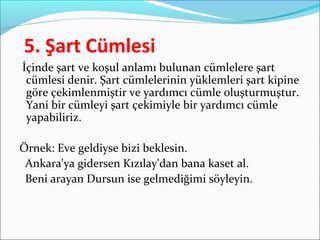 5. Şart Cümlesi
İçinde şart ve koşul anlamı bulunan cümlelere şart
cümlesi denir. Şart cümlelerinin yüklemleri şart kipine
göre çekimlenmiştir ve yardımcı cümle oluşturmuştur.
Yani bir cümleyi şart çekimiyle bir yardımcı cümle
yapabiliriz.
Örnek: Eve geldiyse bizi beklesin.
Ankara'ya gidersen Kızılay'dan bana kaset al.
Beni arayan Dursun ise gelmediğimi söyleyin.
 