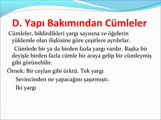 D. Yapı Bakımından Cümleler
Cümleler, bildirdikleri yargı sayısına ve öğelerin
yüklemle olan ilişkisine göre çeşitlere ayrılırlar.
Cümlede bir ya da birden fazla yargı vardır. Başka bir
deyişle birden fazla cümle bir araya gelip bir cümleymiş
gibi görünebilir.
Örnek: Bir ceylan gibi ürktü. Tek yargı
Sevincinden ne yapacağını şaşırmıştı.
İki yargı
 