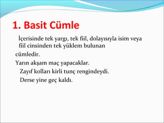 1. Basit Cümle
İçerisinde tek yargı, tek fiil, dolayısıyla isim veya
fiil cinsinden tek yüklem bulunan
cümledir.
Yarın akşam maç yapacaklar.
Zayıf kolları kirli tunç rengindeydi.
Derse yine geç kaldı.
 
