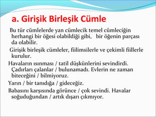 a. Girişik Birleşik Cümle
Bu tür cümlelerde yan cümlecik temel cümleciğin
herhangi bir öğesi olabildiği gibi, bir öğenin parçası
da olabilir.
Girişik birleşik cümleler, fiilimsilerle ve çekimli fiillerle
kurulur.
Havaların ısınması / tatil düşkünlerini sevindirdi.
Çadırları çalanlar / bulunamadı. Evlerin ne zaman
biteceğini / bilmiyoruz.
Yarın / bir tanıdığa / gideceğiz.
Babasını karşısında görünce / çok sevindi. Havalar
soğuduğundan / artık dışarı çıkmıyor.
 