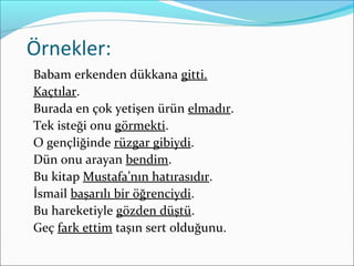 Örnekler:
Babam erkenden dükkana gitti.
Kaçtılar.
Burada en çok yetişen ürün elmadır.
Tek isteği onu görmekti.
O gençliğinde rüzgar gibiydi.
Dün onu arayan bendim.
Bu kitap Mustafa’nın hatırasıdır.
İsmail başarılı bir öğrenciydi.
Bu hareketiyle gözden düştü.
Geç fark ettim taşın sert olduğunu.
 