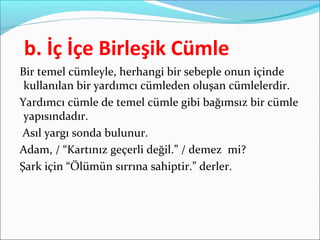 b. İç İçe Birleşik Cümle
Bir temel cümleyle, herhangi bir sebeple onun içinde
kullanılan bir yardımcı cümleden oluşan cümlelerdir.
Yardımcı cümle de temel cümle gibi bağımsız bir cümle
yapısındadır.
Asıl yargı sonda bulunur.
Adam, / “Kartınız geçerli değil.” / demez mi?
Şark için “Ölümün sırrına sahiptir.” derler.
 