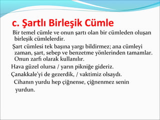 c. Şartlı Birleşik Cümle
Bir temel cümle ve onun şartı olan bir cümleden oluşan
birleşik cümlelerdir.
Şart cümlesi tek başına yargı bildirmez; ana cümleyi
zaman, şart, sebep ve benzetme yönlerinden tamamlar.
Onun zarfı olarak kullanılır.
Hava güzel olursa / yarın pikniğe gideriz.
Çanakkale’yi de gezerdik, / vaktimiz olsaydı.
Cihanın yurdu hep çiğnense, çiğnenmez senin
yurdun.
 