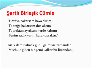 Şartlı Birleşik Cümle
“Havaya bakarsam hava alırım
Toprağa bakarsam dua alırım
Topraktan ayrılsam nerde kalırım
Benim sadık yarim kara topraktır.”
Artık demir almak günü gelmişse zamandan
Meçhule giden bir gemi kalkar bu limandan.
 