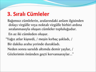 3. Sıralı Cümleler
Bağımsız cümlelerin, aralarındaki anlam ilgisinden
dolayı virgülle veya noktalı virgülle birbiri ardına
sıralanmasıyla oluşan cümleler topluluğudur.
En az iki cümleden oluşur.
“Yağız atlar kişnedi, / meşin kırbaç şakladı, /
Bir dakika araba yerinde durakladı.
Neden sonra sarsıldı altımda demir yaylar, /
Gözlerimin önünden geçti kervansaraylar...”
 