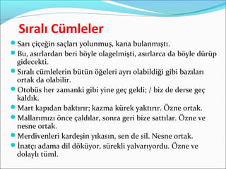 Sıralı Cümleler
Sarı çiçeğin saçları yolunmuş, kana bulanmıştı.
Bu, asırlardan beri böyle olagelmişti, asırlarca da böyle dürüp
gidecekti.
Sıralı cümlelerin bütün öğeleri ayrı olabildiği gibi bazıları
ortak da olabilir.
Otobüs her zamanki gibi yine geç geldi; / biz de derse geç
kaldık.
Mart kapıdan baktırır; kazma kürek yaktırır. Özne ortak.
Mallarımızı önce çaldılar, sonra geri bize sattılar. Özne ve
nesne ortak.
Merdivenleri kardeşin yıkasın, sen de sil. Nesne ortak.
İnatçı adama dil döküyor, sürekli yalvarıyordu. Özne ve
dolaylı tüml.
 