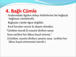 4. Bağlı Cümle
Aralarındaki ilgiden dolayı birbirlerine bir bağlaçla
bağlanan cümlelerdir.
Bağlaçlar cümle öğesi değildir.
Kızıl havaları seyret ki akşam olmakta.
“Gönlüm isterdi ki mazini dirilten sanat
Sana tarihini her lâhza hayal ettirsin.”
(Gönlüm, mazini dirilten sanatın sana tarihini her
lâhza hayal ettirmesini isterdi.)
 