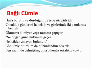 Bağlı Cümle
Hava bulutlu ve durduğumuz tepe rüzgârlı idi.
Çocukluk günlerini hatırladı ve gözlerinde iki damla yaş
belirdi.
Okumayı bilmiyor veya numara yapıyor.
“Ne doğan güne hükmüm geçer
Ne hâlden anlayan bulunur.”
Gönlümle oturdum da hüzünlendim o yerde.
Ben saatinde gelmiştim, ama o henüz ortalıkta yoktu.
 