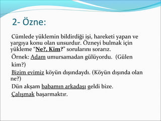 2- Özne:
Cümlede yüklemin bildirdiği işi, hareketi yapan ve
yargıya konu olan unsurdur. Özneyi bulmak için
yükleme “Ne?, Kim?” sorularını sorarız.
Örnek: Adam umursamadan gülüyordu. (Gülen
kim?)
Bizim evimiz köyün dışındaydı. (Köyün dışında olan
ne?)
Dün akşam babamın arkadaşı geldi bize.
Çalışmak başarmaktır.
 