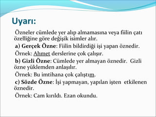 Uyarı:
Özneler cümlede yer alıp almamasına veya fiilin çatı
özelliğine göre değişik isimler alır.
a) Gerçek Özne: Fiilin bildirdiği işi yapan öznedir.
Örnek: Ahmet derslerine çok çalışır.
b) Gizli Özne: Cümlede yer almayan öznedir. Gizli
özne yüklemden anlaşılır.
Örnek: Bu imtihana çok çalıştım.
c) Sözde Özne: İşi yapmayan, yapılan işten etkilenen
öznedir.
Örnek: Cam kırıldı. Ezan okundu.
 