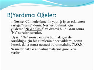 B)Yardımcı Öğeler:
1-Nesne: Cümlede öznenin yaptığı işten etkilenen
varlığa “nesne” denir. Nesneyi bulmak için
yükleme “Neyi? Kimi?” ve özneyi bulduktan sonra
“Ne” soruları sorulur.
Uyarı: “Ne” sorusu özneyi bulmak için de
sorulduğu için bir cümlenin önce yüklemi, sonra
öznesi, daha sonra nesnesi bulunmalıdır. (Y.Ö.N.)
Nesneler hal eki alıp almamalarına göre ikiye
ayrılır.
 