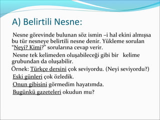 A) Belirtili Nesne:
Nesne görevinde bulunan söz ismin –i hal ekini almışsa
bu tür nesneye belirtili nesne denir. Yükleme sorulan
“Neyi? Kimi?” sorularına cevap verir.
Nesne tek kelimeden oluşabileceği gibi bir kelime
grubundan da oluşabilir.
Örnek: Türkçe dersini çok seviyordu. (Neyi seviyordu?)
Eski günleri çok özledik.
Onun gibisini görmedim hayatımda.
Bugünkü gazeteleri okudun mu?
 