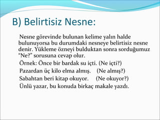 B) Belirtisiz Nesne:
Nesne görevinde bulunan kelime yalın halde
bulunuyorsa bu durumdaki nesneye belirtisiz nesne
denir. Yükleme özneyi bulduktan sonra sorduğumuz
“Ne?” sorusuna cevap olur.
Örnek: Önce bir bardak su içti. (Ne içti?)
Pazardan üç kilo elma almış. (Ne almış?)
Sabahtan beri kitap okuyor. (Ne okuyor?)
Ünlü yazar, bu konuda birkaç makale yazdı.
 