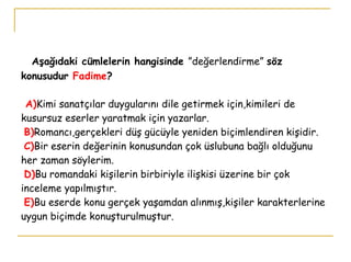   Aşağıdaki cümlelerin hangisinde  ”değerlendirme”  söz   konusudur  Fadime ?   A) Kimi sanatçılar duygularını dile getirmek için,kimileri de kusursuz eserler yaratmak için yazarlar.   B) Romancı,gerçekleri düş gücüyle yeniden biçimlendiren kişidir.   C) Bir eserin değerinin konusundan çok üslubuna bağlı olduğunu her zaman söylerim.   D) Bu romandaki kişilerin birbiriyle ilişkisi üzerine bir çok inceleme yapılmıştır.   E) Bu eserde konu gerçek yaşamdan alınmış,kişiler karakterlerine uygun biçimde konuşturulmuştur. 
