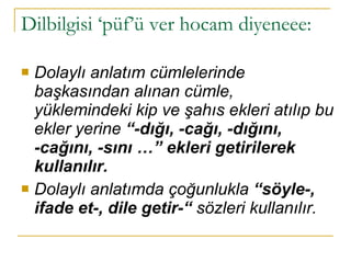 Dilbilgisi ‘püf’ü ver hocam diyeneee:  Dolaylı anlatım cümlelerinde başkasından alınan cümle, yüklemindeki kip ve şahıs ekleri atılıp bu ekler yerine  “-dığı, -cağı, -dığını, -cağını, -sını …” ekleri getirilerek kullanılır. Dolaylı anlatımda çoğunlukla  “söyle-, ifade et-, dile getir-“  sözleri kullanılır. 