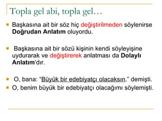 Topla gel abi, topla gel…  Başkasına ait bir söz hiç  değiştirilmeden  söylenirse  Doğrudan Anlatım  oluyordu.  Başkasına ait bir sözü kişinin kendi söyleyişine uydurarak ve  değiştirerek  anlatması da  Dolaylı Anlatım ‘dır. O, bana: “ Büyük bir edebiyatçı olacaksın .” demişti.  O, benim büyük bir edebiyatçı olacağımı söylemişti. 