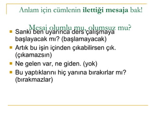 Anlam için cümlenin  ilettiği mesaja  bak!    Mesaj olumlu mu, olumsuz mu? Sanki ben uyarınca ders çalışmaya başlayacak mı? (başlamayacak) Artık bu işin içinden çıkabilirsen çık. (çıkamazsın)  Ne gelen var, ne giden. (yok)  Bu yaptıklarını hiç yanına bırakırlar mı? (bırakmazlar) 