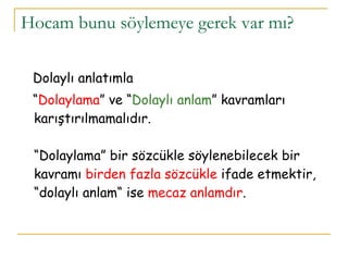 Hocam bunu söylemeye gerek var mı?  Dolaylı anlatımla  “ Dolaylama ” ve “ Dolaylı anlam ” kavramları karıştırılmamalıdır.  “Dolaylama” bir sözcükle söylenebilecek bir kavramı  birden fazla sözcükle  ifade etmektir, “dolaylı anlam“ ise  mecaz anlamdır . 