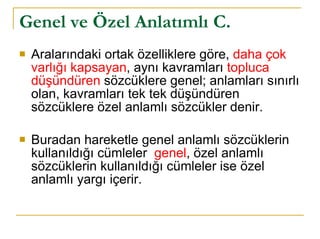 Genel ve Özel Anlatımlı C.   Aralarındaki ortak özelliklere göre,  daha çok varlığı kapsayan , aynı kavramları  topluca düşündüren  sözcüklere genel; anlamları sınırlı olan, kavramları tek tek düşündüren sözcüklere özel anlamlı sözcükler denir.  Buradan hareketle genel anlamlı sözcüklerin kullanıldığı cümleler  genel , özel anlamlı sözcüklerin kullanıldığı cümleler ise özel anlamlı yargı içerir. 