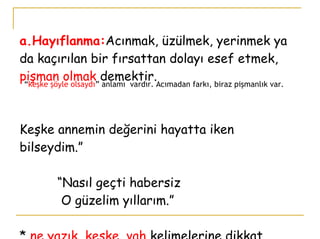a.Hayıflanma: Acınmak, üzülmek, yerinmek ya da kaçırılan bir fırsattan dolayı esef etmek,  pişman olmak  demektir. Keşke annemin değerini hayatta iken bilseydim.”   “Nasıl geçti habersiz    O güzelim yıllarım.” *  ne yazık, keşke, vah  kelimelerine dikkat.  “ keşke şöyle olsaydı ” anlamı  vardır. Acımadan farkı, biraz pişmanlık var.  