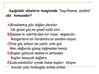   Aşağıdaki dizelerin hangisinde  “hayıflanma, üzülme”  söz  konusudur?   A) Kınalanmış gibi dağlar,dereler   Ne güzel güz,ne güzel eylül olur.   B) Desem ki vakitlerden bir nisan  akşamıdır.   Rüzgarların en ferahlatıcısı senden esiyor.   C) Yaz göç ediyor,ne yazık, yine güz   Mor dağlarda güneş doğmadan henüz   D) Kuşlar gelecek damların üstünden   Kuşlar konacak dağlara   E) Lale,sümbüller içinde hüma kuşları  ötüyor   Avcılar yolu tutmuşlar erken erken 