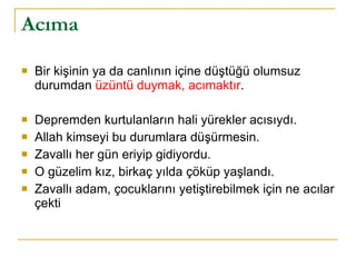 Acıma Bir kişinin ya da canlının içine düştüğü olumsuz durumdan  üzüntü duymak, acımaktır . Depremden kurtulanların hali yürekler acısıydı. Allah kimseyi bu durumlara düşürmesin. Zavallı her gün eriyip gidiyordu. O güzelim kız, birkaç yılda çöküp yaşlandı. Zavallı adam, çocuklarını yetiştirebilmek için ne acılar çekti 
