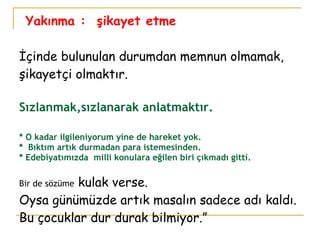 Yakınma :  şikayet etme İçinde bulunulan durumdan memnun olmamak, şikayetçi olmaktır.  Sızlanmak,sızlanarak anlatmaktır. * O kadar ilgileniyorum yine de hareket yok.  *  Bıktım artık durmadan para istemesinden. * Edebiyatımızda  milli konulara eğilen biri çıkmadı gitti. Bir de sözüme  kulak verse. Oysa günümüzde artık masalın sadece adı kaldı. Bu çocuklar dur durak bilmiyor.” 