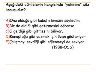 Aşağıdaki cümlelerin hangisinde  “yakınma”  söz konusudur? A) Onu olduğu gibi kabul etmesini söyledim. B) Bir de aldığı gibi getirmesini öğrense. C) O geldiği gibi gitmesini biliyor. D) Konuştuğu gibi yazmak için özen gösteriyor. E) Çalışmayı sevdiği gibi eğlenmeyi de seviyor.   (1988-ÖSS) 