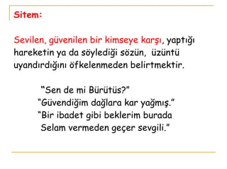 Sitem: Sevilen, güvenilen bir kimseye karşı , yaptığı hareketin ya da söylediği sözün,  üzüntü uyandırdığını öfkelenmeden belirtmektir.   “ Sen de mi Bürütüs?”   “Güvendiğim dağlara kar yağmış.”   “Bir ibadet gibi beklerim burada   Selam vermeden geçer sevgili.” 