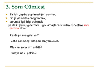 3. Soru Cümlesi Bir işin yapılıp yapılmadığını sormak,  bir şeyin nedenini öğrenmek,  durumla ilgili bilgi edinmek  ya da kuşkuyu gidermek... gibi amaçlarla kurulan cümlelere  soru cümlesi  denir. Kardeşin eve geldi mi?  Daha çok hangi kitapları okuyorsunuz? Olanları sana kim anlattı?  Buraya nasıl geldin? 
